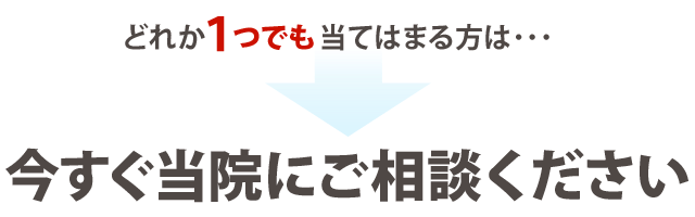 どれか１つでも当てはまる方は、今すぐ当院にご相談ください